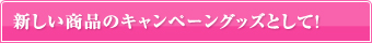 新しい商品のキャンペーングッズとして！